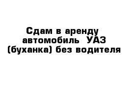 Сдам в аренду  автомобиль  УАЗ (буханка) без водителя